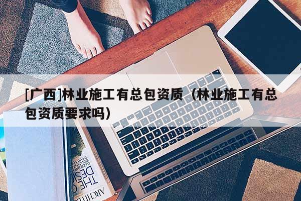 [廣西]林業(yè)施工有總包資質(zhì)（林業(yè)施工有總包資質(zhì)要求嗎）