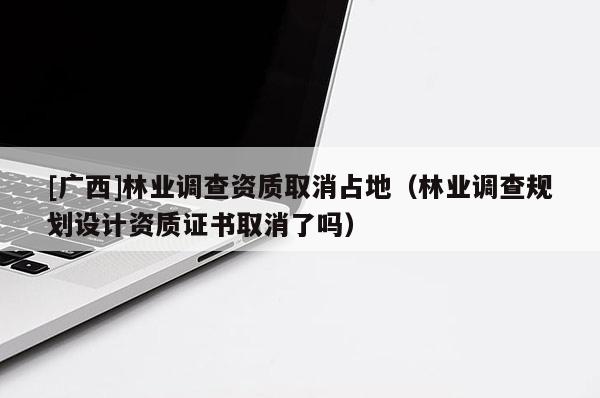 [廣西]林業(yè)調(diào)查資質(zhì)取消占地（林業(yè)調(diào)查規(guī)劃設(shè)計(jì)資質(zhì)證書(shū)取消了嗎）