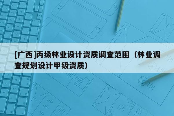 [廣西]丙級林業(yè)設(shè)計資質(zhì)調(diào)查范圍（林業(yè)調(diào)查規(guī)劃設(shè)計甲級資質(zhì)）
