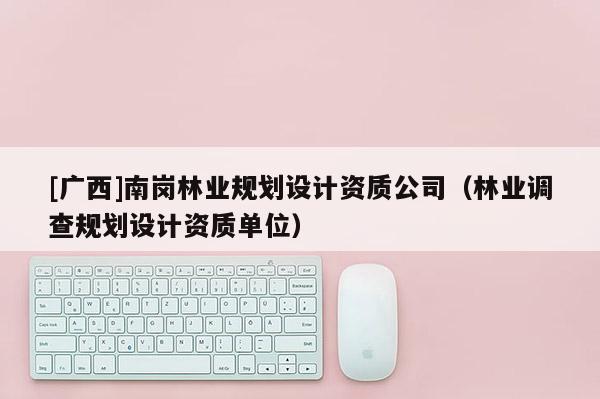 [廣西]南崗林業(yè)規(guī)劃設計資質公司（林業(yè)調(diào)查規(guī)劃設計資質單位）