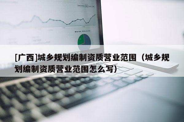 [廣西]城鄉(xiāng)規(guī)劃編制資質(zhì)營(yíng)業(yè)范圍（城鄉(xiāng)規(guī)劃編制資質(zhì)營(yíng)業(yè)范圍怎么寫）