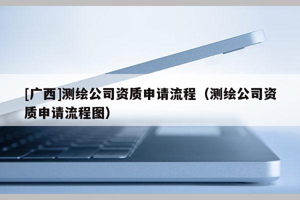 [廣西]測繪公司資質(zhì)申請流程（測繪公司資質(zhì)申請流程圖）