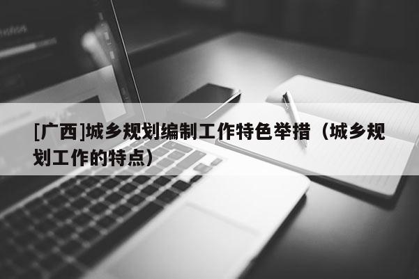 [廣西]城鄉(xiāng)規(guī)劃編制工作特色舉措（城鄉(xiāng)規(guī)劃工作的特點(diǎn)）
