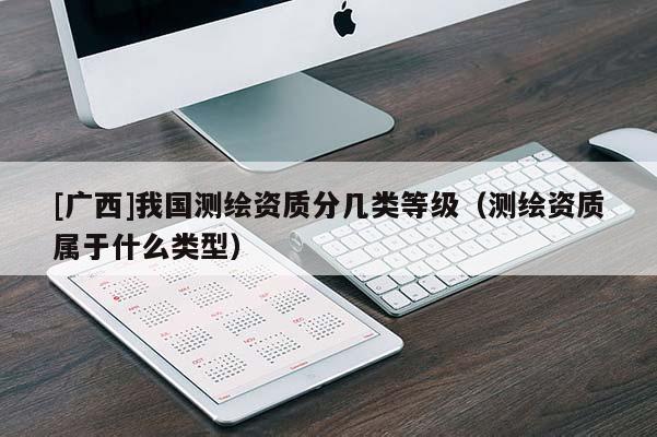 [廣西]我國測繪資質分幾類等級（測繪資質屬于什么類型）