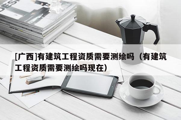 [廣西]有建筑工程資質(zhì)需要測(cè)繪嗎（有建筑工程資質(zhì)需要測(cè)繪嗎現(xiàn)在）