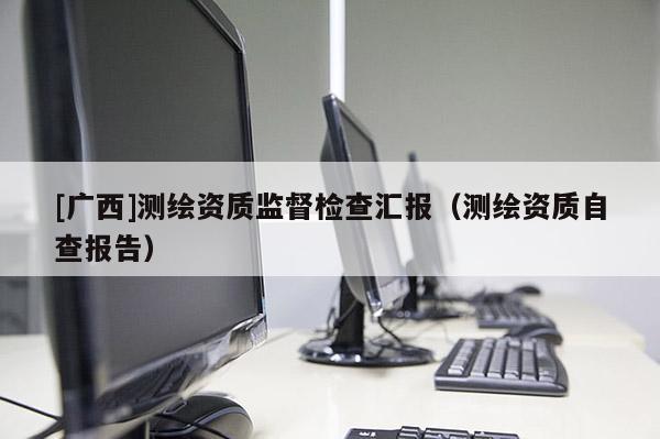 [廣西]測繪資質(zhì)監(jiān)督檢查匯報(bào)（測繪資質(zhì)自查報(bào)告）