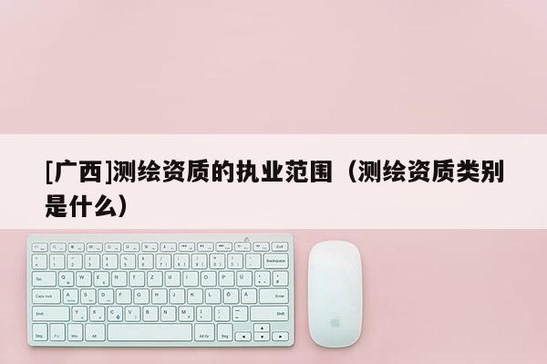 [廣西]測繪資質的執(zhí)業(yè)范圍（測繪資質類別是什么）