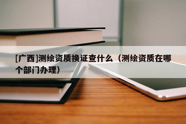 [廣西]測(cè)繪資質(zhì)換證查什么（測(cè)繪資質(zhì)在哪個(gè)部門辦理）