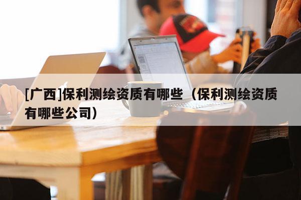 [廣西]保利測繪資質(zhì)有哪些（保利測繪資質(zhì)有哪些公司）