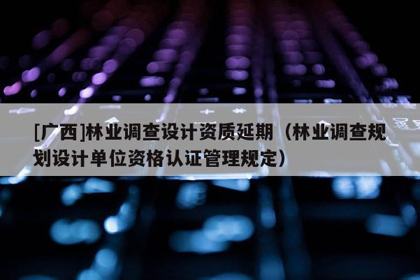 [廣西]林業(yè)調(diào)查設(shè)計(jì)資質(zhì)延期（林業(yè)調(diào)查規(guī)劃設(shè)計(jì)單位資格認(rèn)證管理規(guī)定）