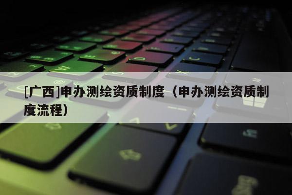 [廣西]申辦測繪資質(zhì)制度（申辦測繪資質(zhì)制度流程）