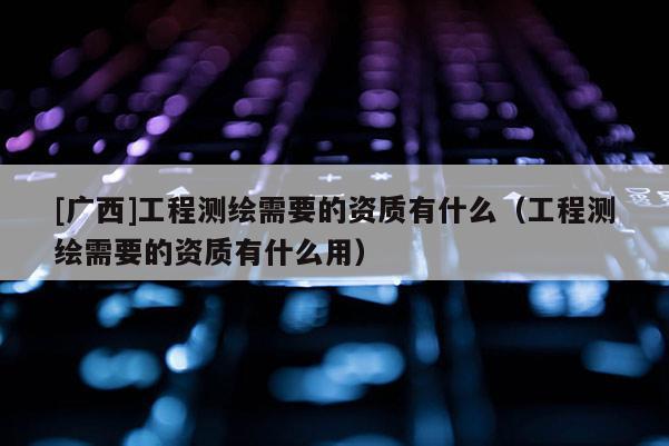 [廣西]工程測(cè)繪需要的資質(zhì)有什么（工程測(cè)繪需要的資質(zhì)有什么用）