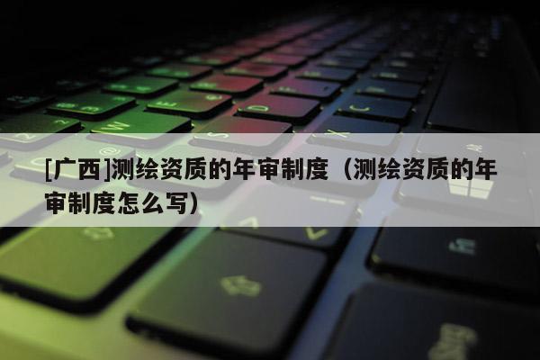 [廣西]測(cè)繪資質(zhì)的年審制度（測(cè)繪資質(zhì)的年審制度怎么寫(xiě)）