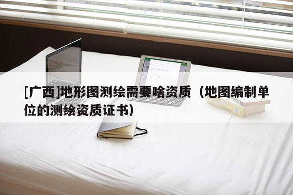 [廣西]地形圖測(cè)繪需要啥資質(zhì)（地圖編制單位的測(cè)繪資質(zhì)證書(shū)）