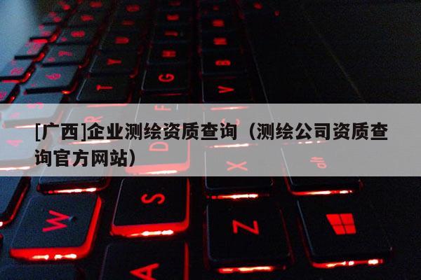 [廣西]企業(yè)測(cè)繪資質(zhì)查詢（測(cè)繪公司資質(zhì)查詢官方網(wǎng)站）