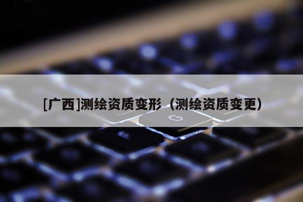 [廣西]測繪資質(zhì)變形（測繪資質(zhì)變更）