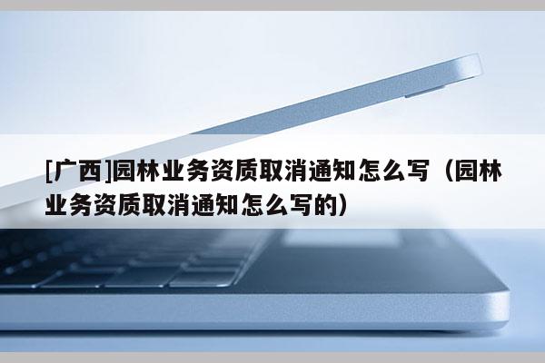 [廣西]園林業(yè)務資質(zhì)取消通知怎么寫（園林業(yè)務資質(zhì)取消通知怎么寫的）