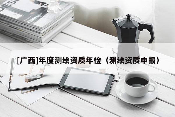 [廣西]年度測繪資質(zhì)年檢（測繪資質(zhì)申報）