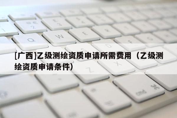 [廣西]乙級測繪資質(zhì)申請所需費用（乙級測繪資質(zhì)申請條件）