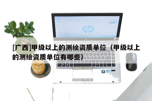 [廣西]甲級以上的測繪資質(zhì)單位（甲級以上的測繪資質(zhì)單位有哪些）