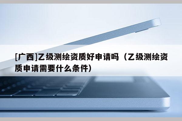 [廣西]乙級(jí)測(cè)繪資質(zhì)好申請(qǐng)嗎（乙級(jí)測(cè)繪資質(zhì)申請(qǐng)需要什么條件）