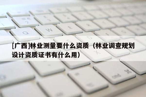 [廣西]林業(yè)測(cè)量要什么資質(zhì)（林業(yè)調(diào)查規(guī)劃設(shè)計(jì)資質(zhì)證書有什么用）