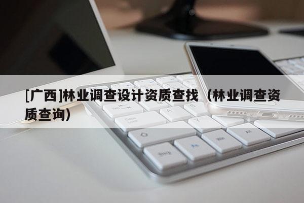 [廣西]林業(yè)調(diào)查設計資質(zhì)查找（林業(yè)調(diào)查資質(zhì)查詢）