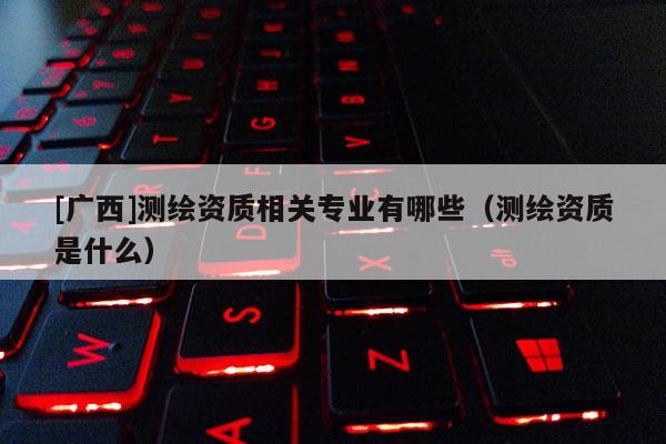 [廣西]測繪資質(zhì)相關(guān)專業(yè)有哪些（測繪資質(zhì)是什么）