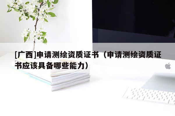 [廣西]申請測繪資質(zhì)證書（申請測繪資質(zhì)證書應(yīng)該具備哪些能力）