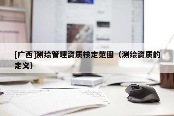 [廣西]測(cè)繪管理資質(zhì)核定范圍（測(cè)繪資質(zhì)的定義）