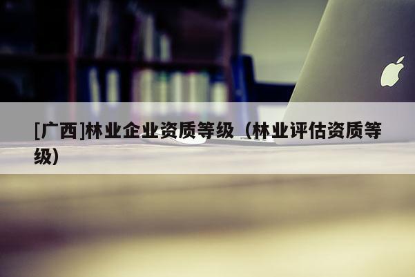 [廣西]林業(yè)企業(yè)資質(zhì)等級（林業(yè)評估資質(zhì)等級）