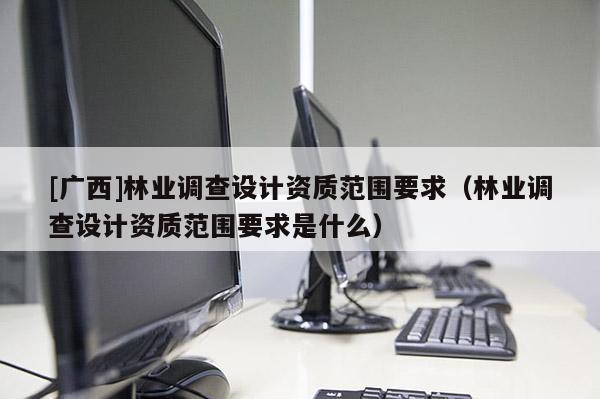 [廣西]林業(yè)調(diào)查設(shè)計資質(zhì)范圍要求（林業(yè)調(diào)查設(shè)計資質(zhì)范圍要求是什么）