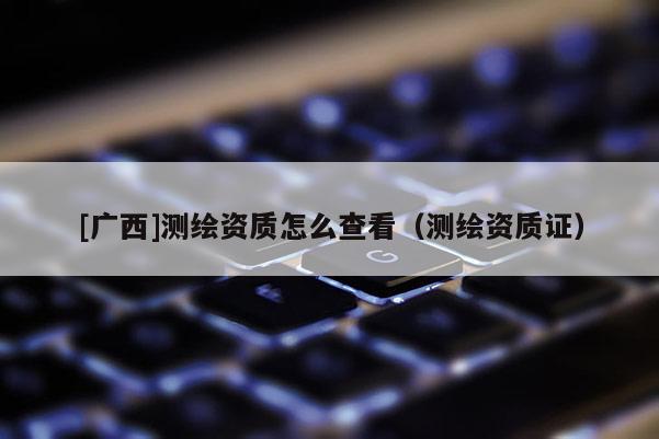 [廣西]測(cè)繪資質(zhì)怎么查看（測(cè)繪資質(zhì)證）