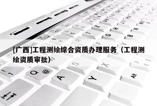 [廣西]工程測(cè)繪綜合資質(zhì)辦理服務(wù)（工程測(cè)繪資質(zhì)審批）