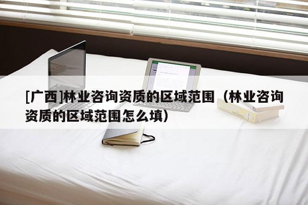 [廣西]林業(yè)咨詢資質(zhì)的區(qū)域范圍（林業(yè)咨詢資質(zhì)的區(qū)域范圍怎么填）