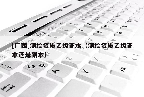 [廣西]測(cè)繪資質(zhì)乙級(jí)正本（測(cè)繪資質(zhì)乙級(jí)正本還是副本）