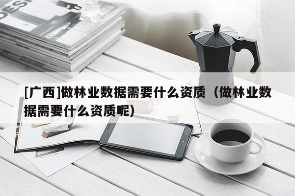 [廣西]做林業(yè)數(shù)據(jù)需要什么資質(zhì)（做林業(yè)數(shù)據(jù)需要什么資質(zhì)呢）