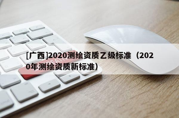[廣西]2020測繪資質(zhì)乙級標(biāo)準（2020年測繪資質(zhì)新標(biāo)準）