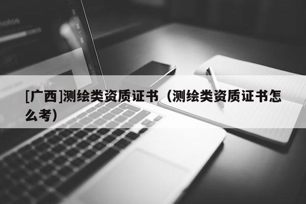 [廣西]測繪類資質(zhì)證書（測繪類資質(zhì)證書怎么考）