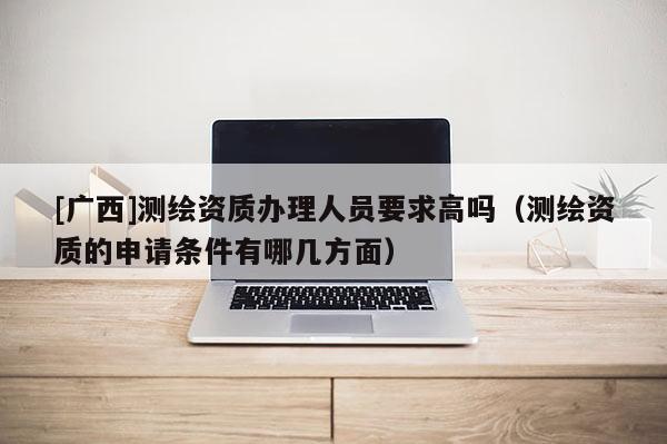 [廣西]測(cè)繪資質(zhì)辦理人員要求高嗎（測(cè)繪資質(zhì)的申請(qǐng)條件有哪幾方面）