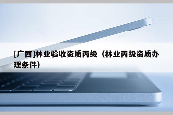 [廣西]林業(yè)驗收資質(zhì)丙級（林業(yè)丙級資質(zhì)辦理條件）