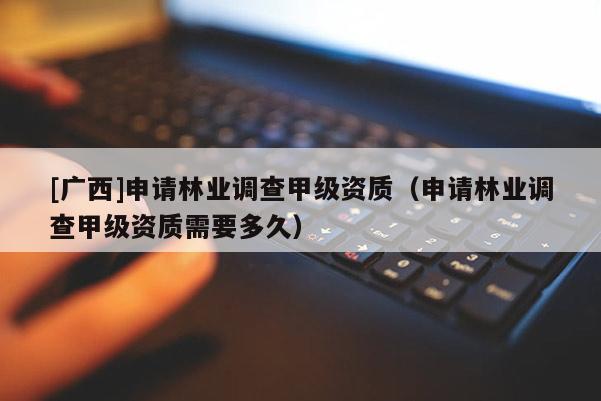 [廣西]申請林業(yè)調(diào)查甲級資質(zhì)（申請林業(yè)調(diào)查甲級資質(zhì)需要多久）