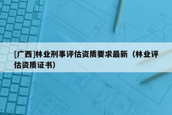 [廣西]林業(yè)刑事評估資質(zhì)要求最新（林業(yè)評估資質(zhì)證書）