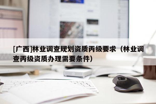 [廣西]林業(yè)調(diào)查規(guī)劃資質(zhì)丙級要求（林業(yè)調(diào)查丙級資質(zhì)辦理需要條件）