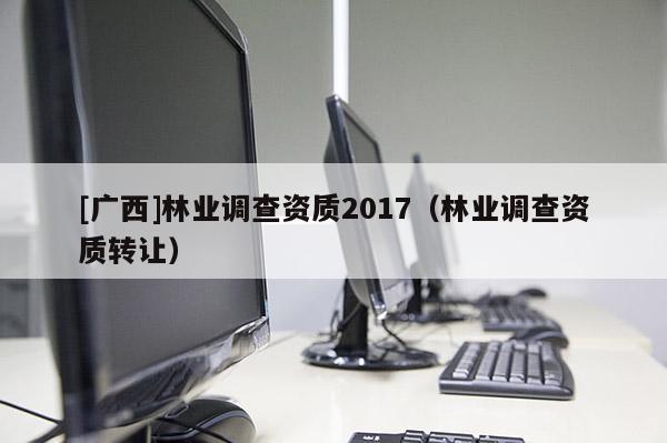 [廣西]林業(yè)調(diào)查資質(zhì)2017（林業(yè)調(diào)查資質(zhì)轉(zhuǎn)讓）