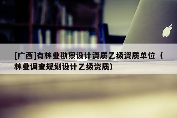 [廣西]有林業(yè)勘察設計資質乙級資質單位（林業(yè)調查規(guī)劃設計乙級資質）