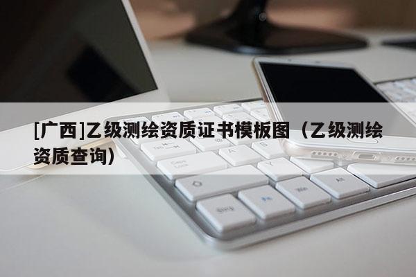 [廣西]乙級測繪資質(zhì)證書模板圖（乙級測繪資質(zhì)查詢）