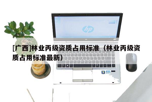 [廣西]林業(yè)丙級(jí)資質(zhì)占用標(biāo)準(zhǔn)（林業(yè)丙級(jí)資質(zhì)占用標(biāo)準(zhǔn)最新）