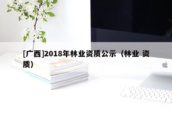 [廣西]2018年林業(yè)資質(zhì)公示（林業(yè) 資質(zhì)）