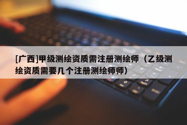 [廣西]甲級測繪資質需注冊測繪師（乙級測繪資質需要幾個注冊測繪師師）